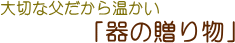 大切な父だから温かい「器の贈り物」